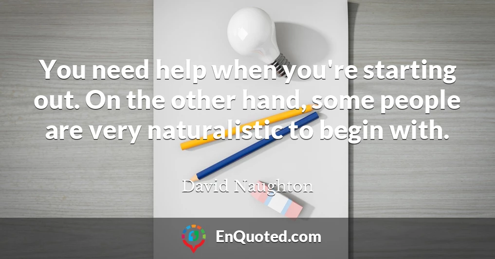 You need help when you're starting out. On the other hand, some people are very naturalistic to begin with.
