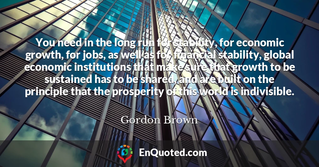 You need in the long run for stability, for economic growth, for jobs, as well as for financial stability, global economic institutions that make sure that growth to be sustained has to be shared, and are built on the principle that the prosperity of this world is indivisible.