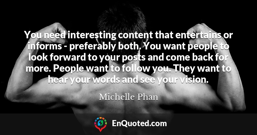 You need interesting content that entertains or informs - preferably both. You want people to look forward to your posts and come back for more. People want to follow you. They want to hear your words and see your vision.