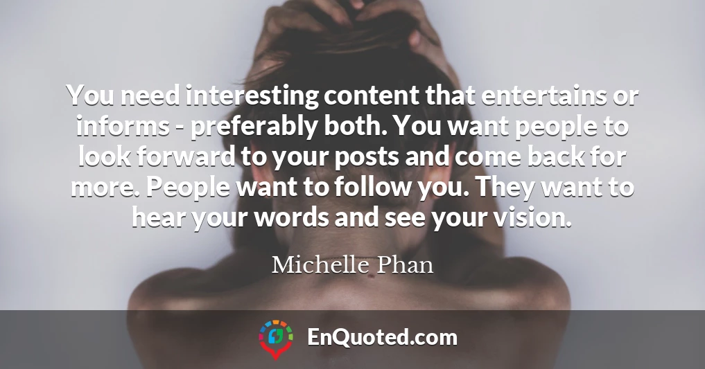 You need interesting content that entertains or informs - preferably both. You want people to look forward to your posts and come back for more. People want to follow you. They want to hear your words and see your vision.