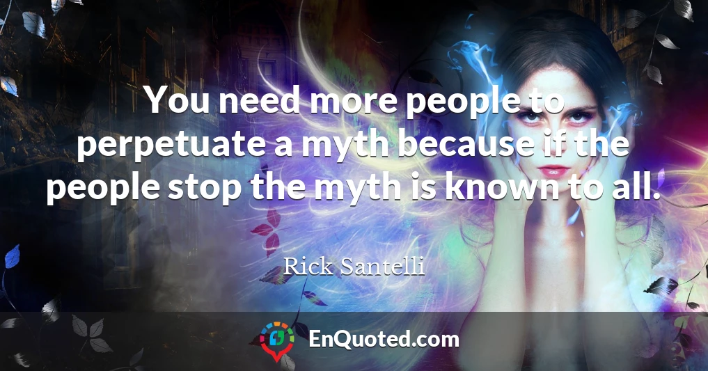 You need more people to perpetuate a myth because if the people stop the myth is known to all.