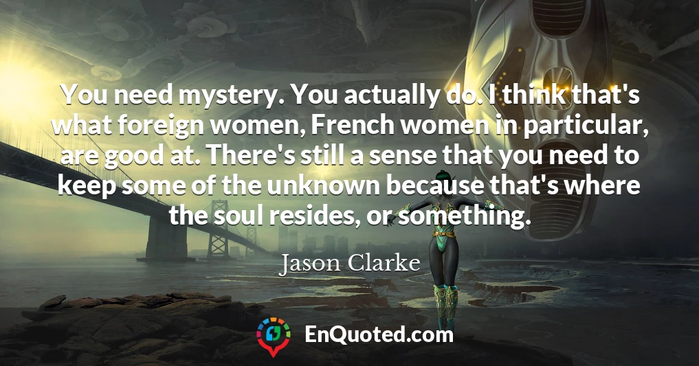 You need mystery. You actually do. I think that's what foreign women, French women in particular, are good at. There's still a sense that you need to keep some of the unknown because that's where the soul resides, or something.