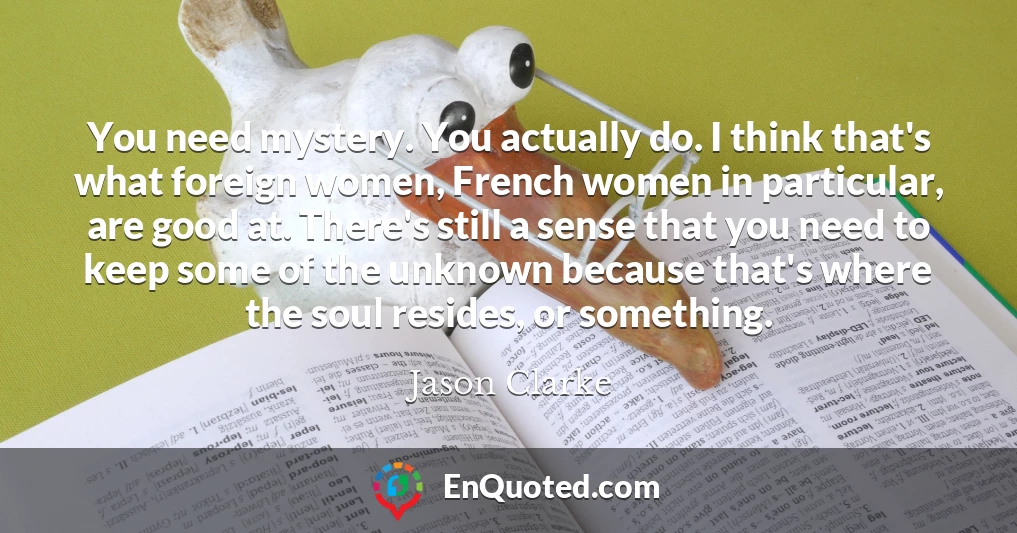 You need mystery. You actually do. I think that's what foreign women, French women in particular, are good at. There's still a sense that you need to keep some of the unknown because that's where the soul resides, or something.