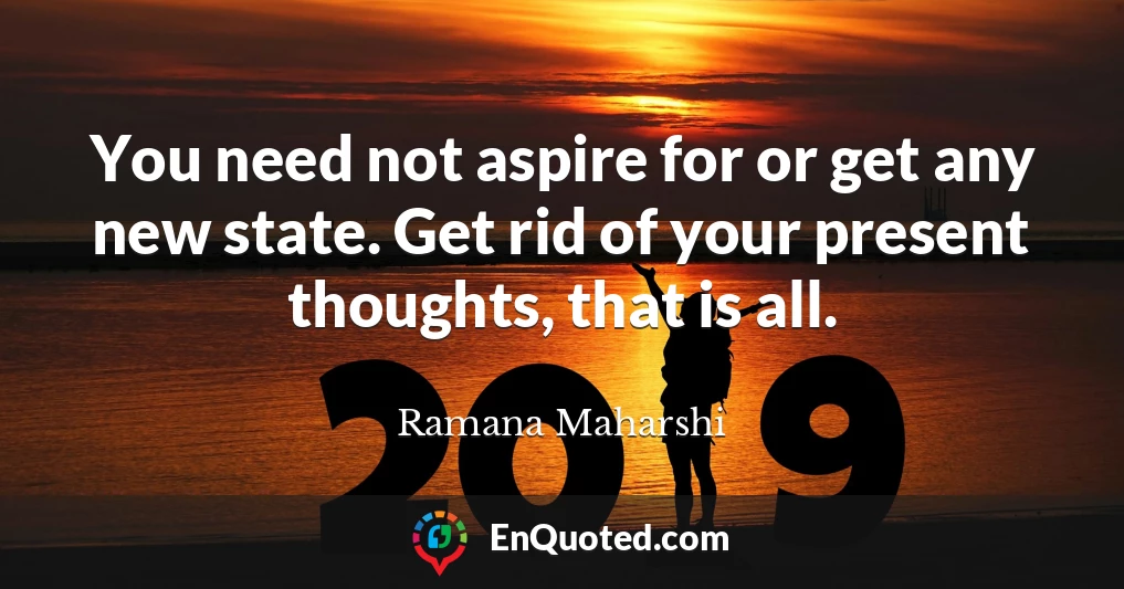 You need not aspire for or get any new state. Get rid of your present thoughts, that is all.