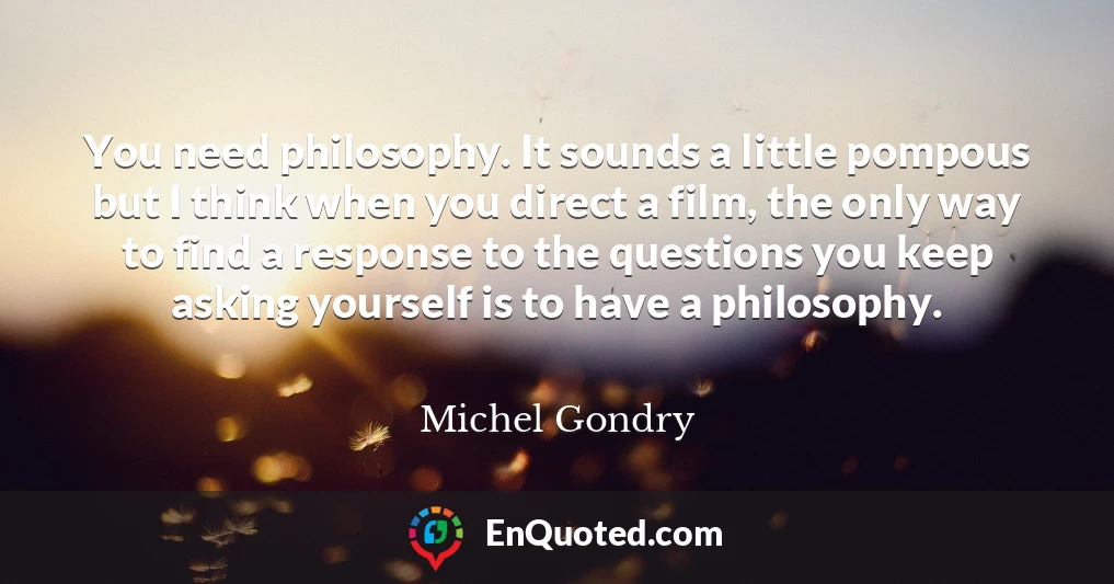 You need philosophy. It sounds a little pompous but I think when you direct a film, the only way to find a response to the questions you keep asking yourself is to have a philosophy.