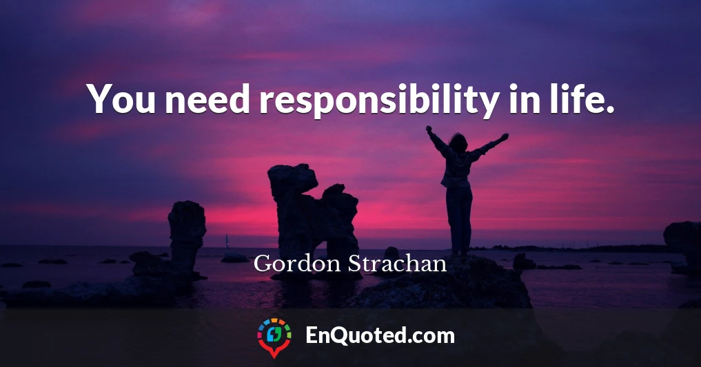 You need responsibility in life.