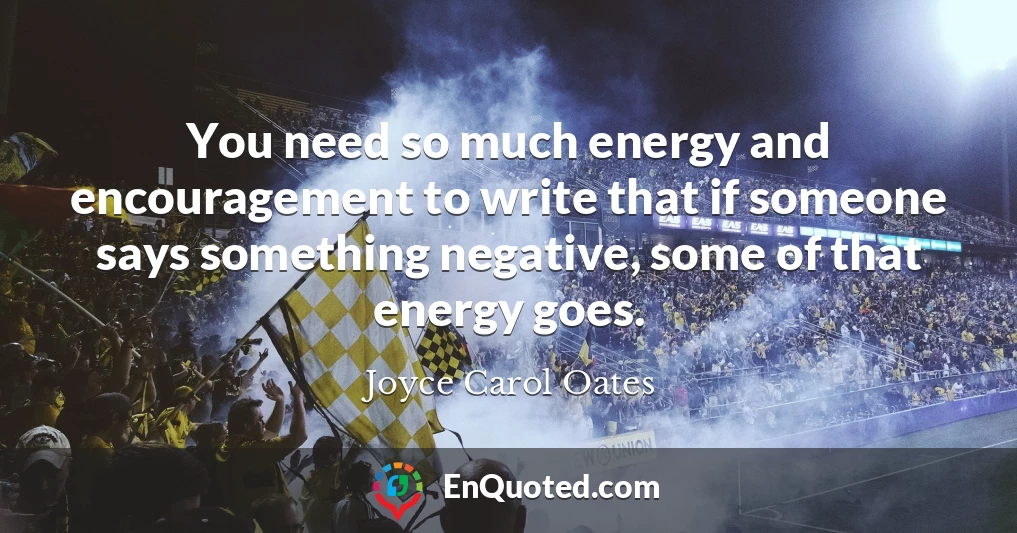 You need so much energy and encouragement to write that if someone says something negative, some of that energy goes.