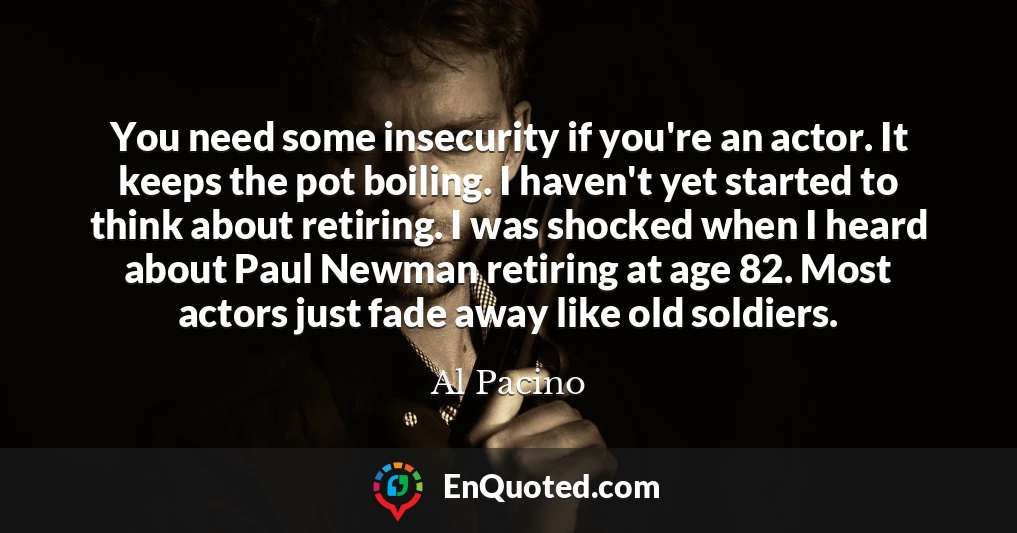 You need some insecurity if you're an actor. It keeps the pot boiling. I haven't yet started to think about retiring. I was shocked when I heard about Paul Newman retiring at age 82. Most actors just fade away like old soldiers.