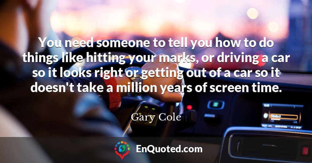 You need someone to tell you how to do things like hitting your marks, or driving a car so it looks right or getting out of a car so it doesn't take a million years of screen time.