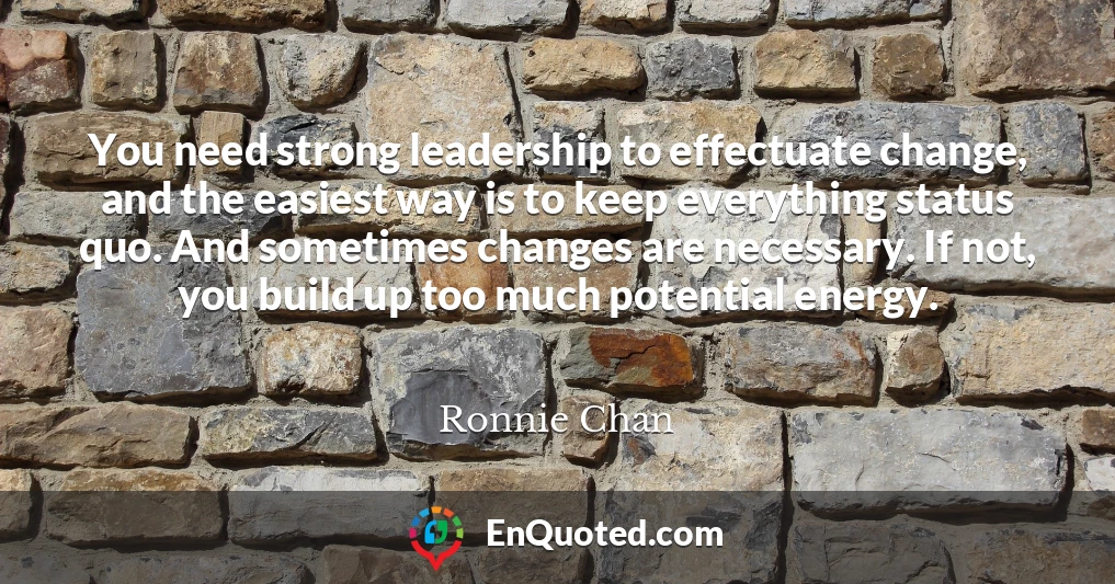 You need strong leadership to effectuate change, and the easiest way is to keep everything status quo. And sometimes changes are necessary. If not, you build up too much potential energy.