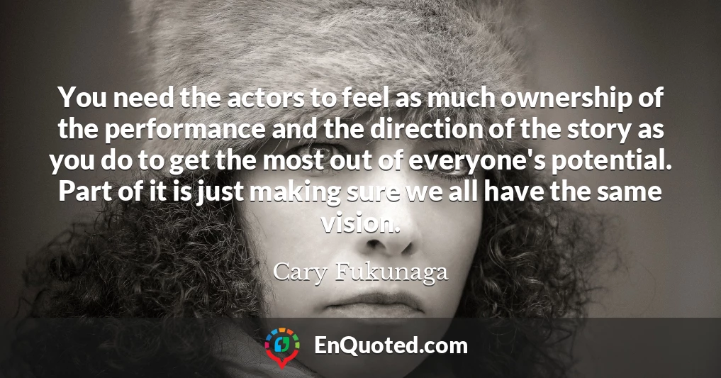 You need the actors to feel as much ownership of the performance and the direction of the story as you do to get the most out of everyone's potential. Part of it is just making sure we all have the same vision.