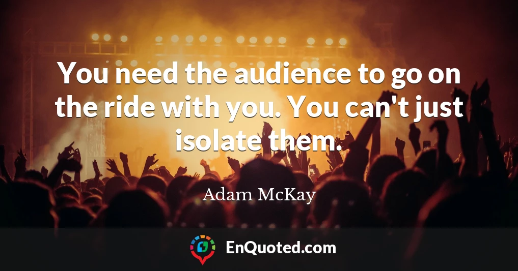 You need the audience to go on the ride with you. You can't just isolate them.