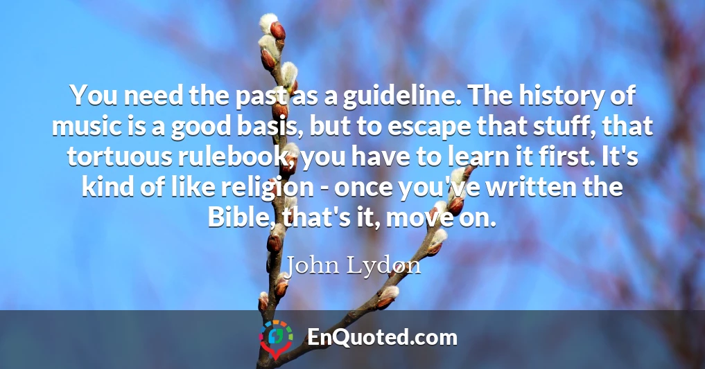 You need the past as a guideline. The history of music is a good basis, but to escape that stuff, that tortuous rulebook, you have to learn it first. It's kind of like religion - once you've written the Bible, that's it, move on.