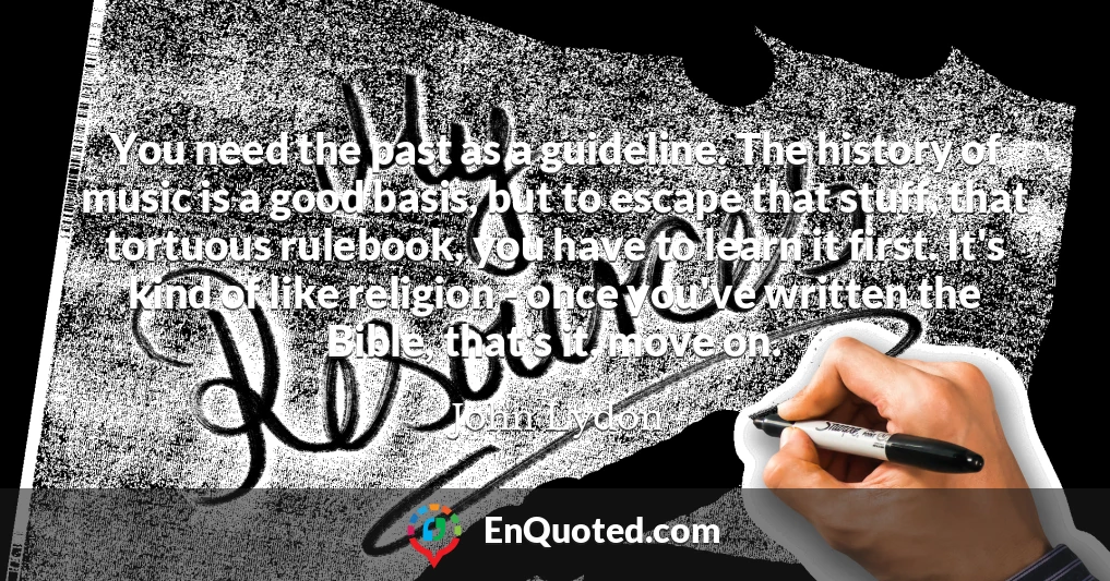 You need the past as a guideline. The history of music is a good basis, but to escape that stuff, that tortuous rulebook, you have to learn it first. It's kind of like religion - once you've written the Bible, that's it, move on.