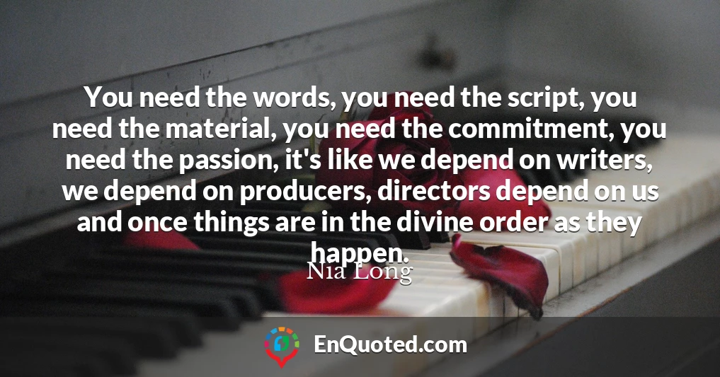 You need the words, you need the script, you need the material, you need the commitment, you need the passion, it's like we depend on writers, we depend on producers, directors depend on us and once things are in the divine order as they happen.