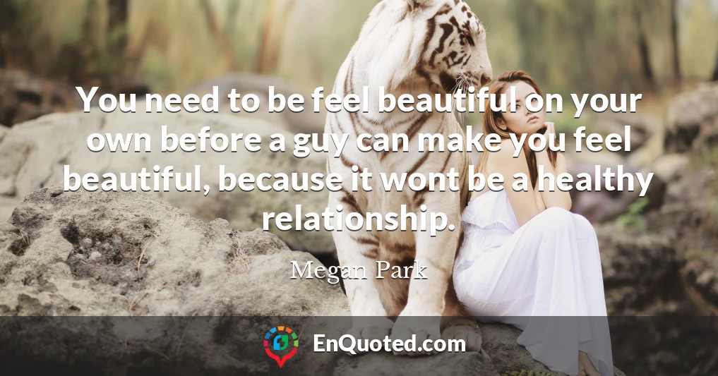 You need to be feel beautiful on your own before a guy can make you feel beautiful, because it wont be a healthy relationship.