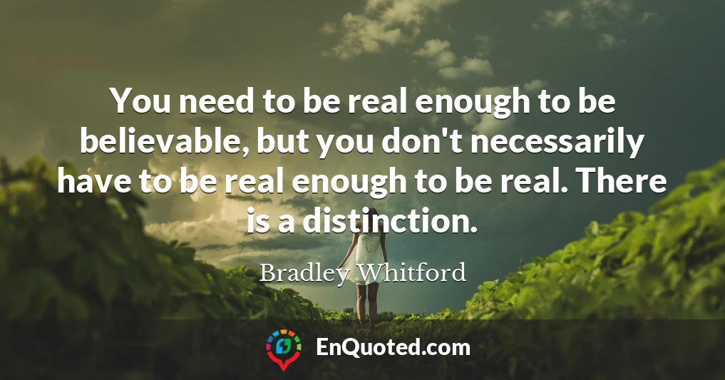 You need to be real enough to be believable, but you don't necessarily have to be real enough to be real. There is a distinction.