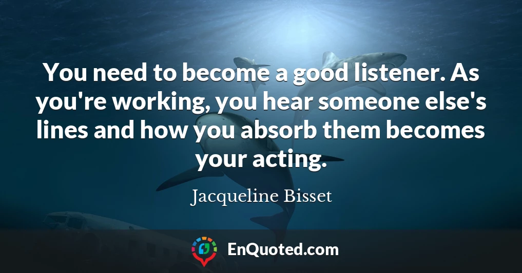 You need to become a good listener. As you're working, you hear someone else's lines and how you absorb them becomes your acting.