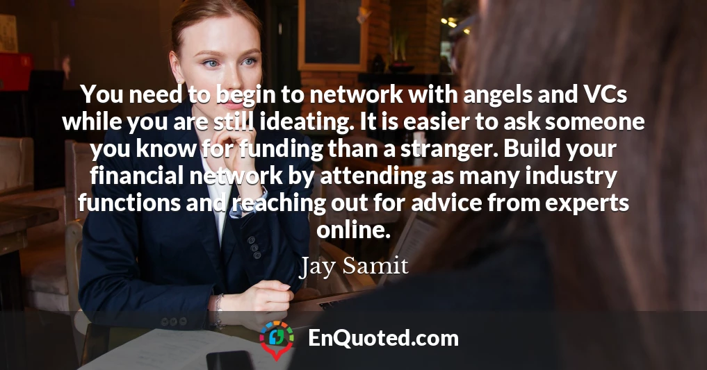 You need to begin to network with angels and VCs while you are still ideating. It is easier to ask someone you know for funding than a stranger. Build your financial network by attending as many industry functions and reaching out for advice from experts online.