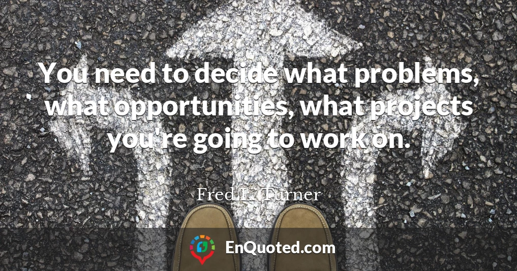 You need to decide what problems, what opportunities, what projects you're going to work on.
