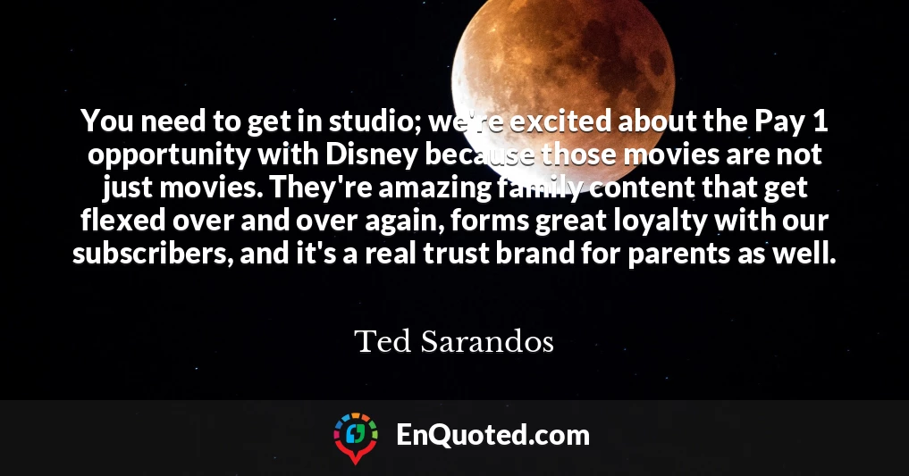You need to get in studio; we're excited about the Pay 1 opportunity with Disney because those movies are not just movies. They're amazing family content that get flexed over and over again, forms great loyalty with our subscribers, and it's a real trust brand for parents as well.