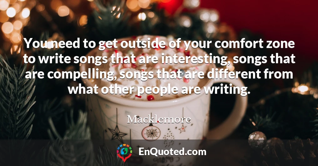 You need to get outside of your comfort zone to write songs that are interesting, songs that are compelling, songs that are different from what other people are writing.