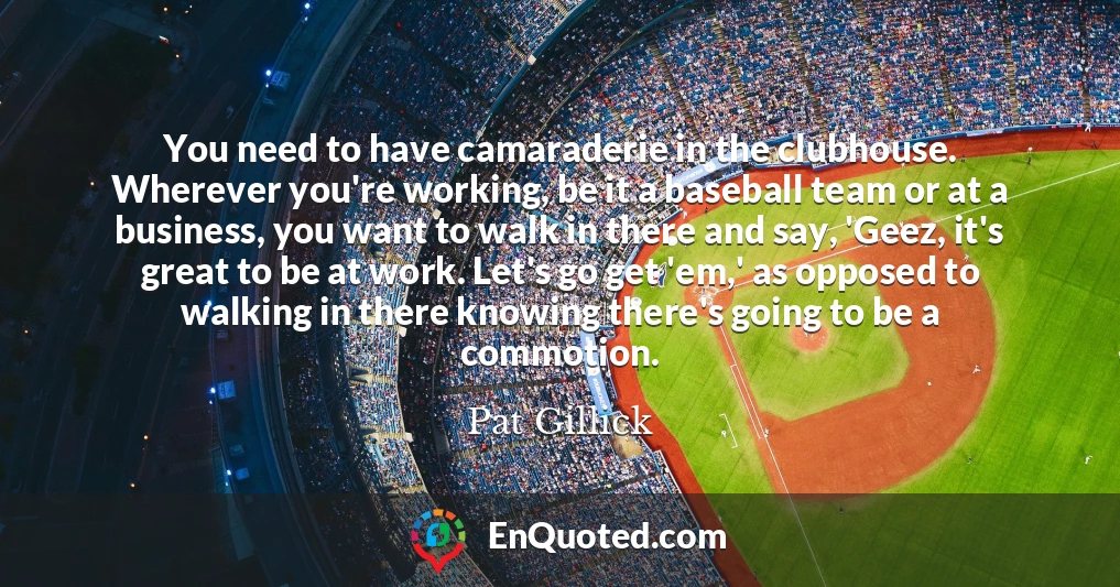You need to have camaraderie in the clubhouse. Wherever you're working, be it a baseball team or at a business, you want to walk in there and say, 'Geez, it's great to be at work. Let's go get 'em,' as opposed to walking in there knowing there's going to be a commotion.