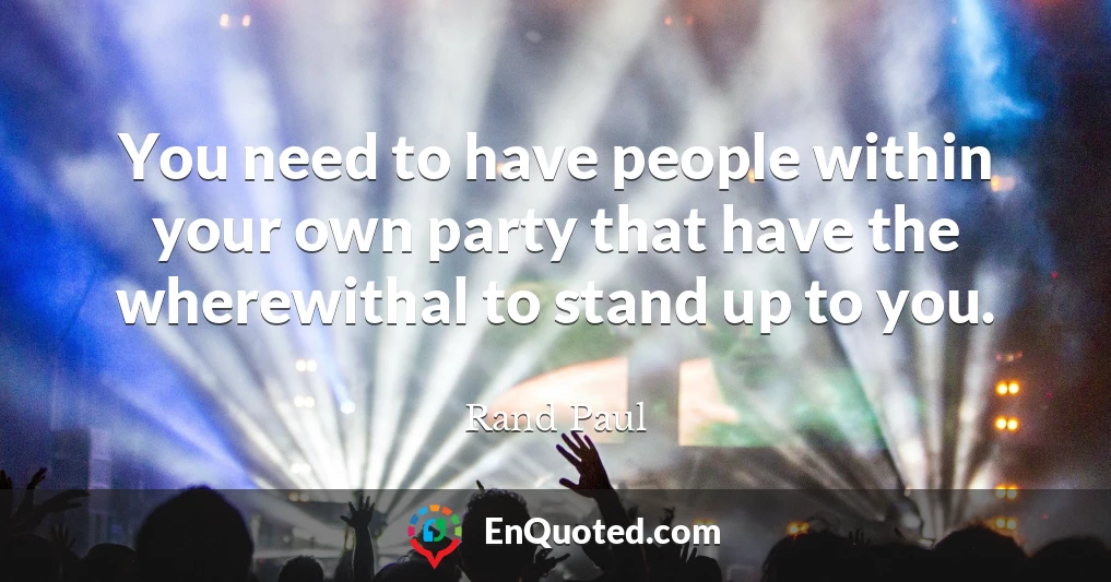 You need to have people within your own party that have the wherewithal to stand up to you.