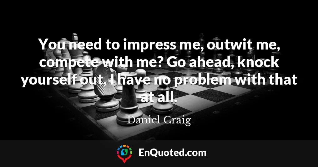 You need to impress me, outwit me, compete with me? Go ahead, knock yourself out, I have no problem with that at all.