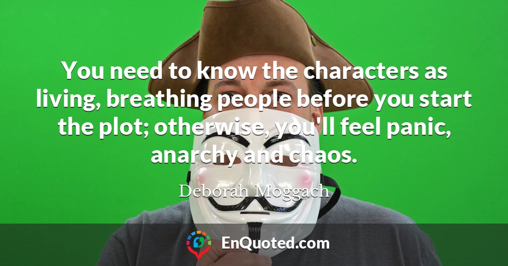 You need to know the characters as living, breathing people before you start the plot; otherwise, you'll feel panic, anarchy and chaos.