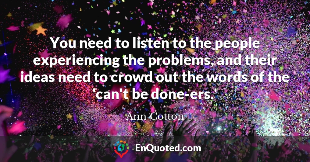 You need to listen to the people experiencing the problems, and their ideas need to crowd out the words of the 'can't be done-ers.'
