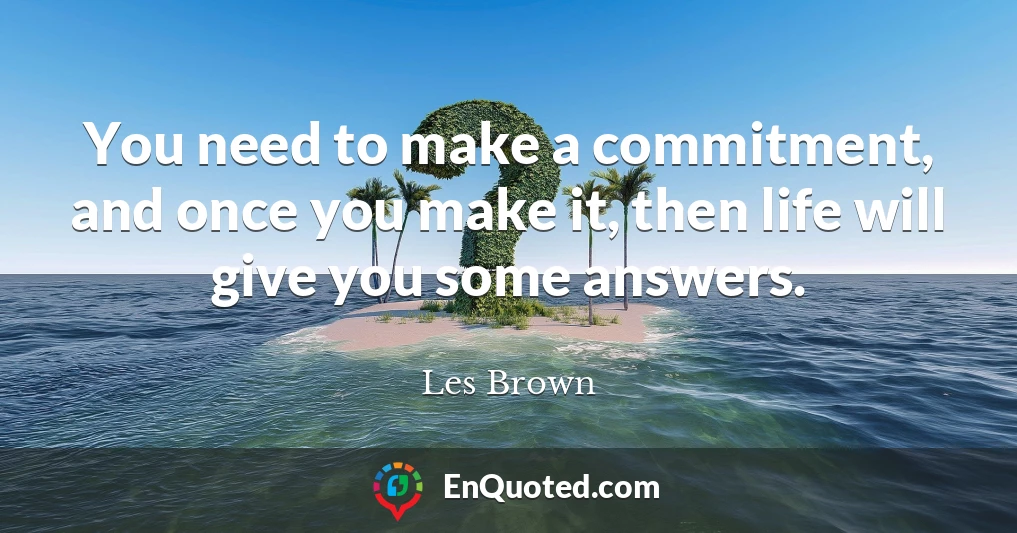 You need to make a commitment, and once you make it, then life will give you some answers.