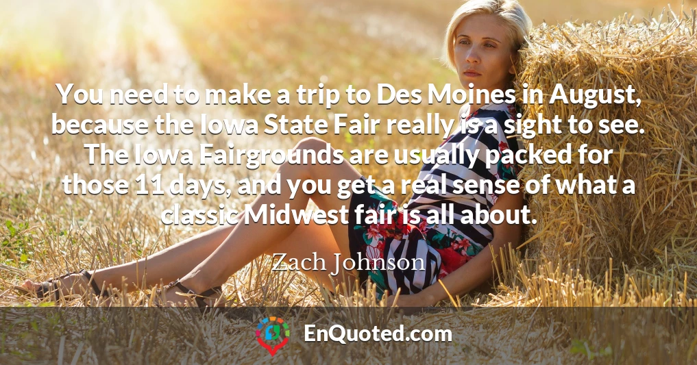 You need to make a trip to Des Moines in August, because the Iowa State Fair really is a sight to see. The Iowa Fairgrounds are usually packed for those 11 days, and you get a real sense of what a classic Midwest fair is all about.