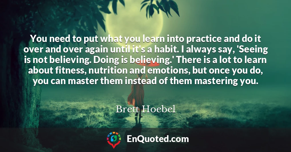 You need to put what you learn into practice and do it over and over again until it's a habit. I always say, 'Seeing is not believing. Doing is believing.' There is a lot to learn about fitness, nutrition and emotions, but once you do, you can master them instead of them mastering you.
