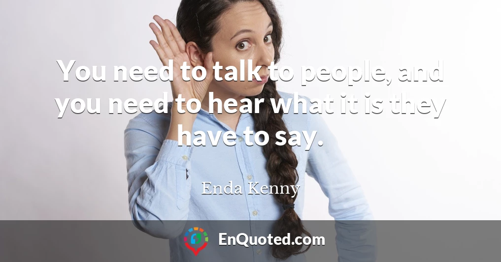You need to talk to people, and you need to hear what it is they have to say.