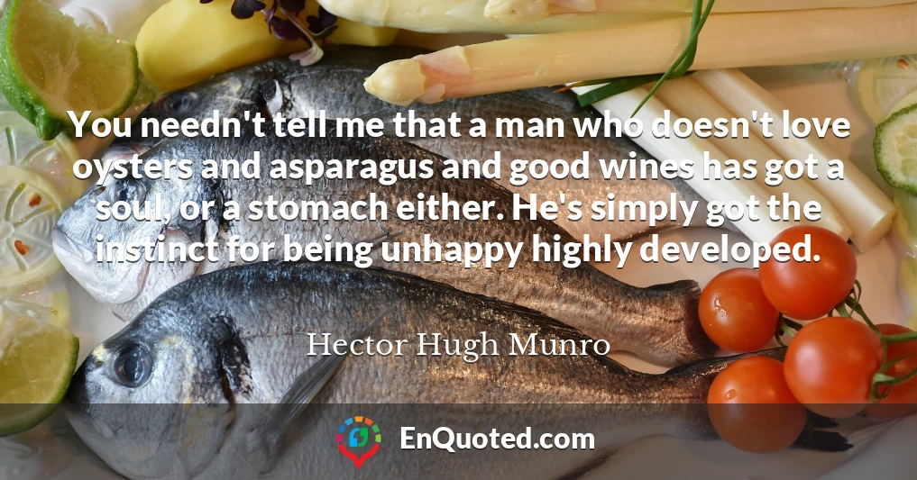 You needn't tell me that a man who doesn't love oysters and asparagus and good wines has got a soul, or a stomach either. He's simply got the instinct for being unhappy highly developed.