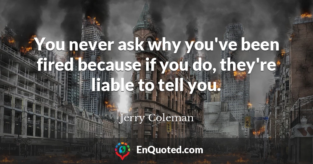 You never ask why you've been fired because if you do, they're liable to tell you.