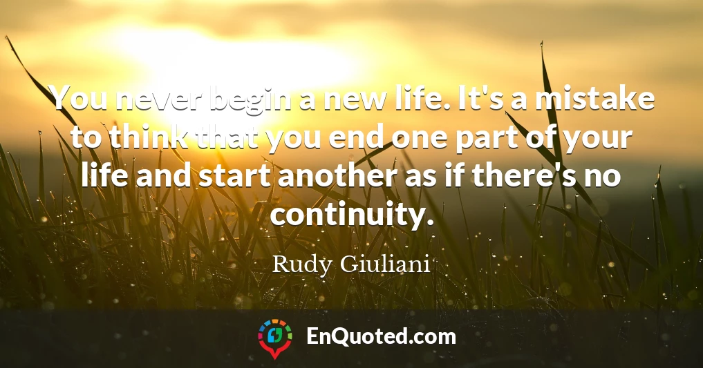 You never begin a new life. It's a mistake to think that you end one part of your life and start another as if there's no continuity.