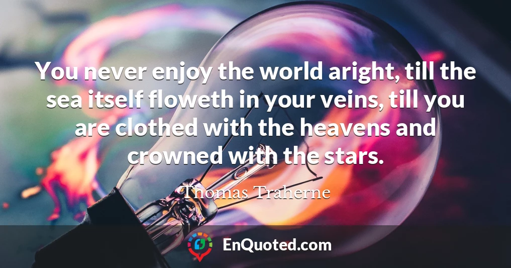 You never enjoy the world aright, till the sea itself floweth in your veins, till you are clothed with the heavens and crowned with the stars.