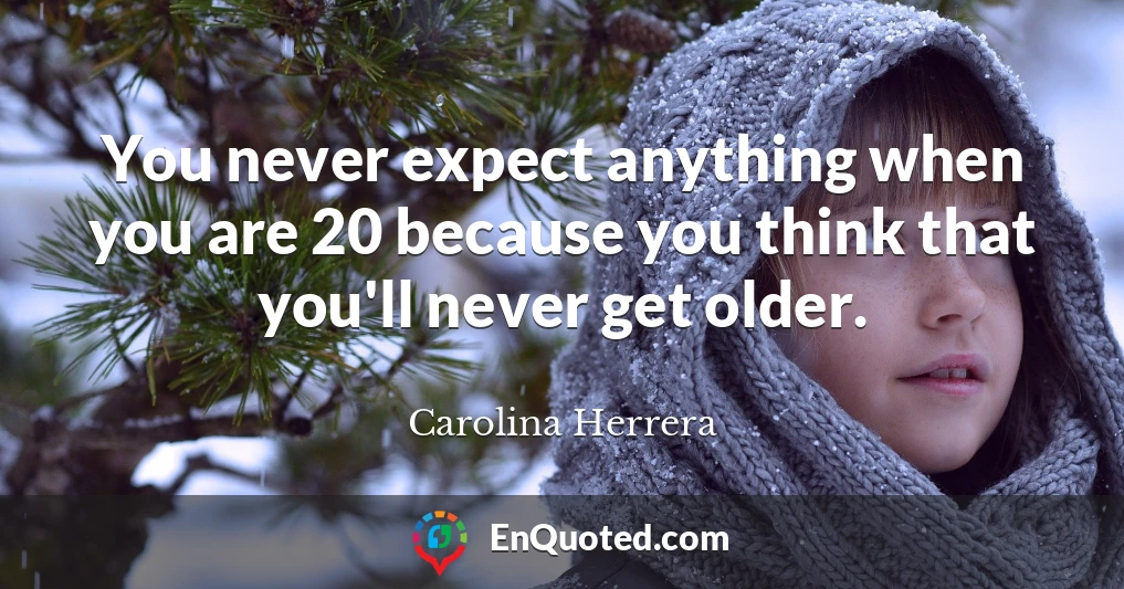 You never expect anything when you are 20 because you think that you'll never get older.