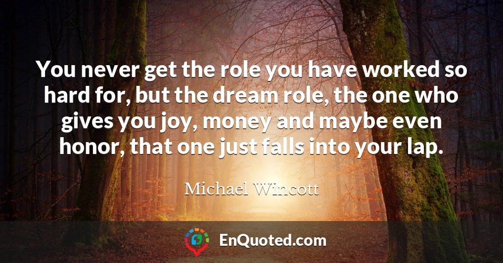 You never get the role you have worked so hard for, but the dream role, the one who gives you joy, money and maybe even honor, that one just falls into your lap.