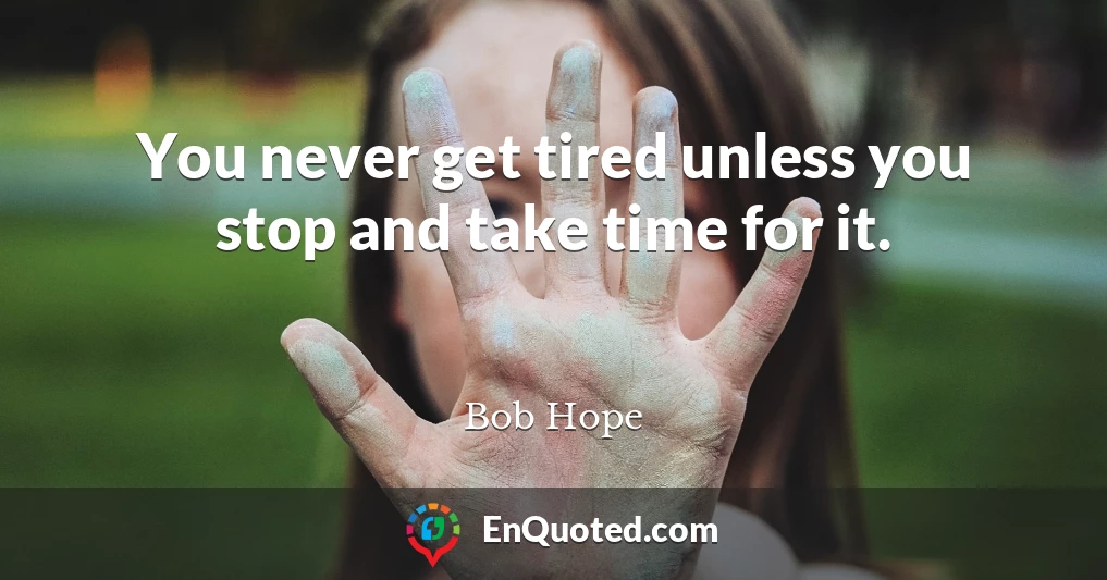 You never get tired unless you stop and take time for it.
