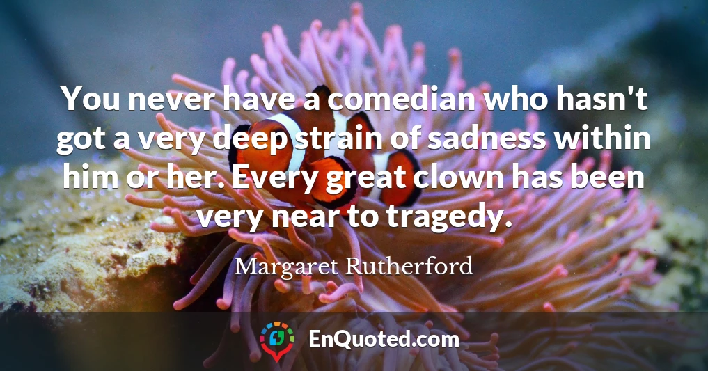 You never have a comedian who hasn't got a very deep strain of sadness within him or her. Every great clown has been very near to tragedy.