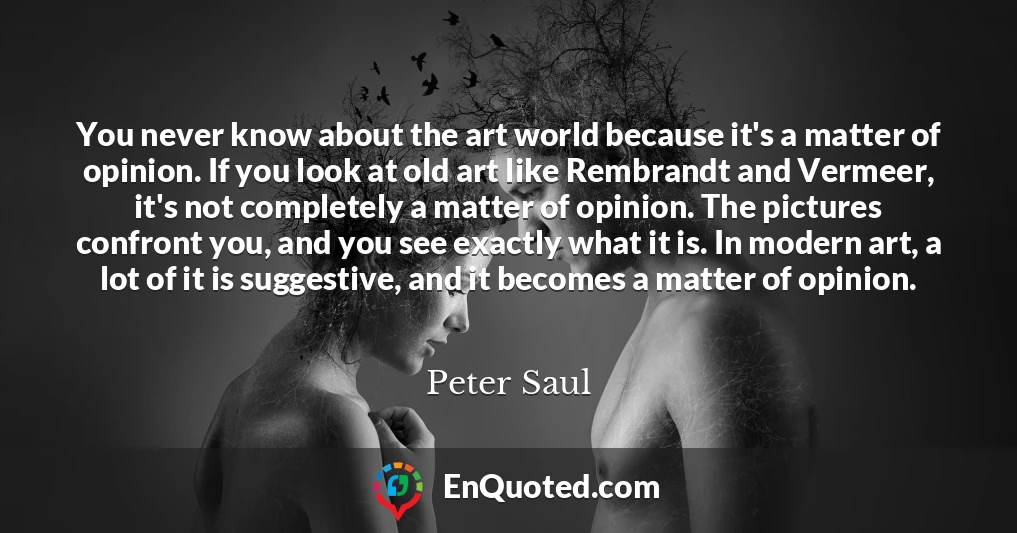 You never know about the art world because it's a matter of opinion. If you look at old art like Rembrandt and Vermeer, it's not completely a matter of opinion. The pictures confront you, and you see exactly what it is. In modern art, a lot of it is suggestive, and it becomes a matter of opinion.