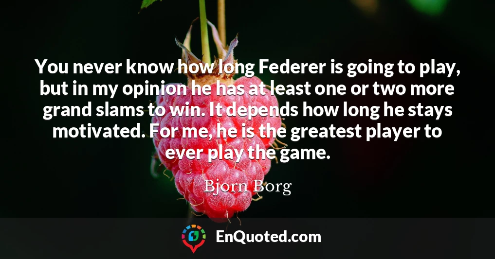 You never know how long Federer is going to play, but in my opinion he has at least one or two more grand slams to win. It depends how long he stays motivated. For me, he is the greatest player to ever play the game.