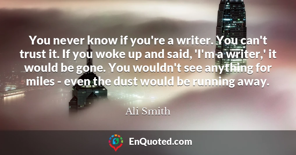 You never know if you're a writer. You can't trust it. If you woke up and said, 'I'm a writer,' it would be gone. You wouldn't see anything for miles - even the dust would be running away.
