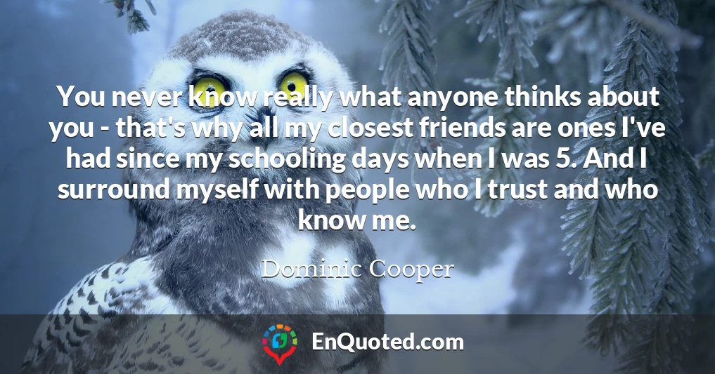 You never know really what anyone thinks about you - that's why all my closest friends are ones I've had since my schooling days when I was 5. And I surround myself with people who I trust and who know me.