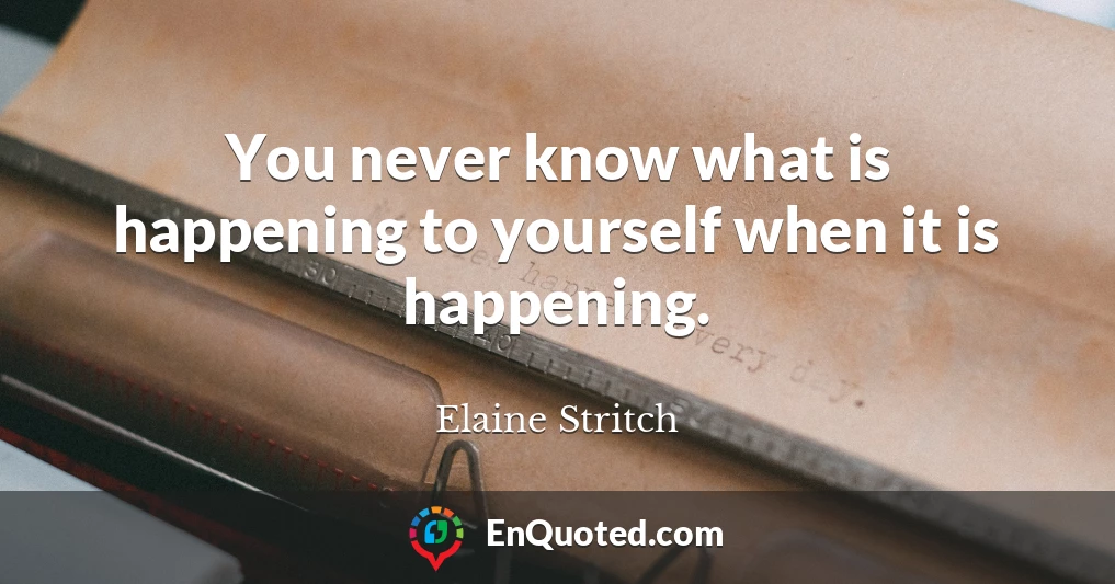 You never know what is happening to yourself when it is happening.