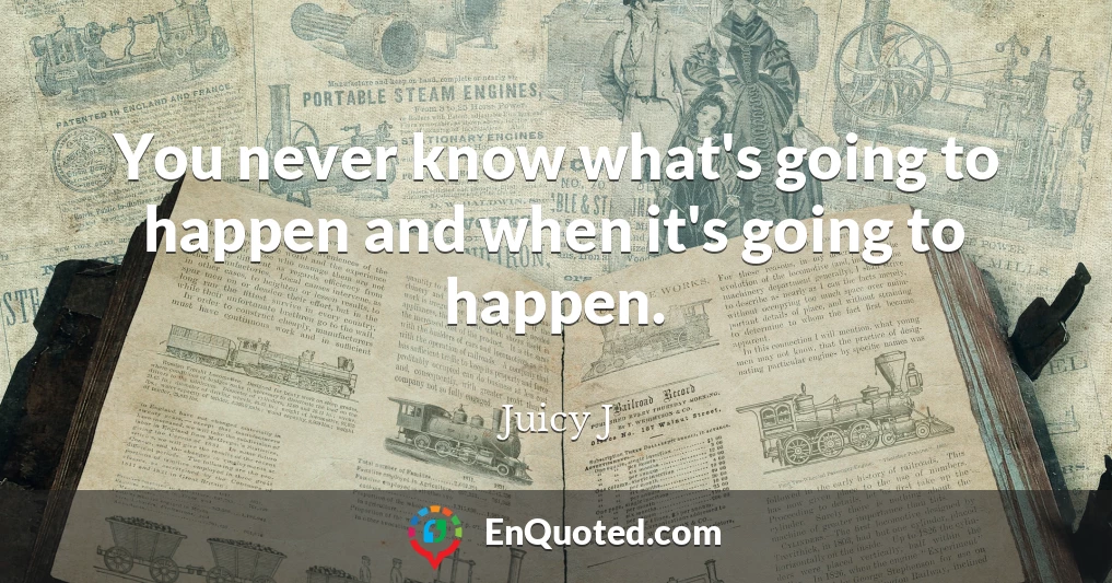 You never know what's going to happen and when it's going to happen.