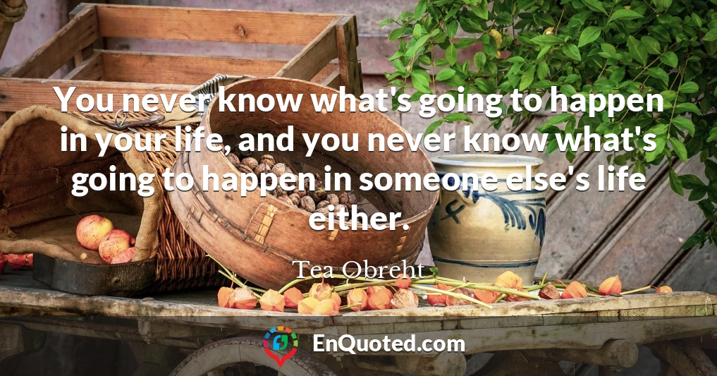 You never know what's going to happen in your life, and you never know what's going to happen in someone else's life either.